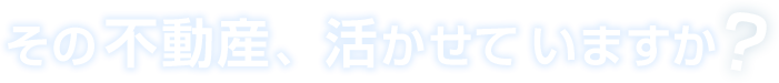 その不動産、活かせていますか？